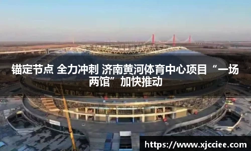 锚定节点 全力冲刺 济南黄河体育中心项目“一场两馆”加快推动